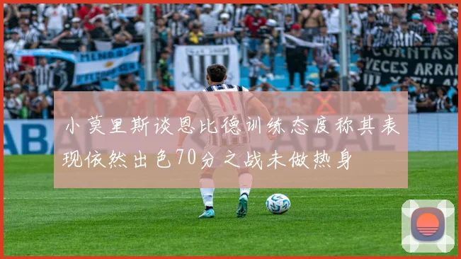 小莫里斯谈恩比德训练态度称其表现依然出色70分之战未做热身