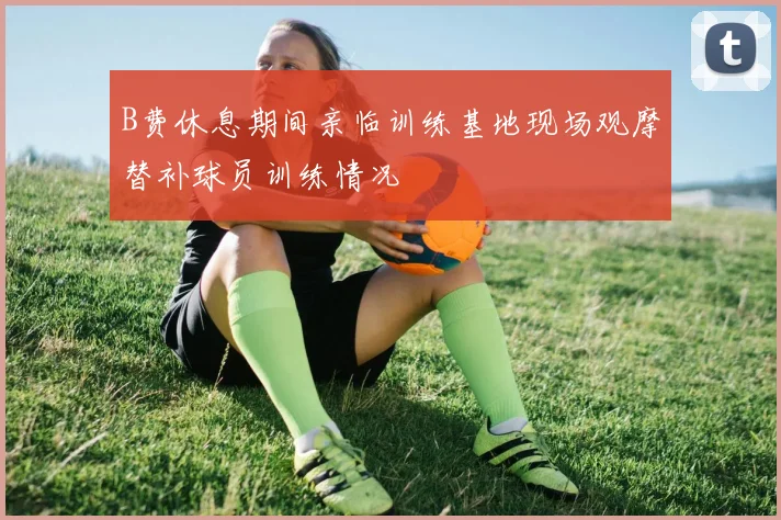 B费休息期间亲临训练基地现场观摩替补球员训练情况