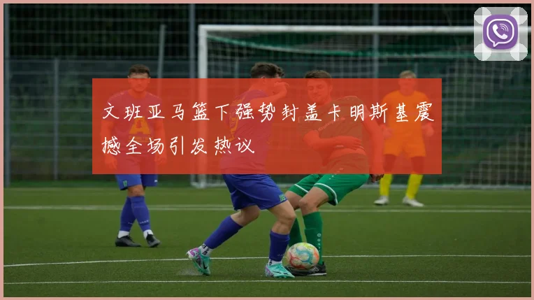 文班亚马篮下强势封盖卡明斯基震撼全场引发热议