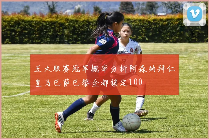 五大联赛冠军概率分析阿森纳拜仁皇马巴萨巴黎全都锁定100