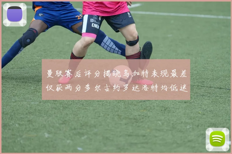 曼联赛后评分揭晓乌加特表现最差仅获两分多尔古约罗达洛特均低迷仅得四分