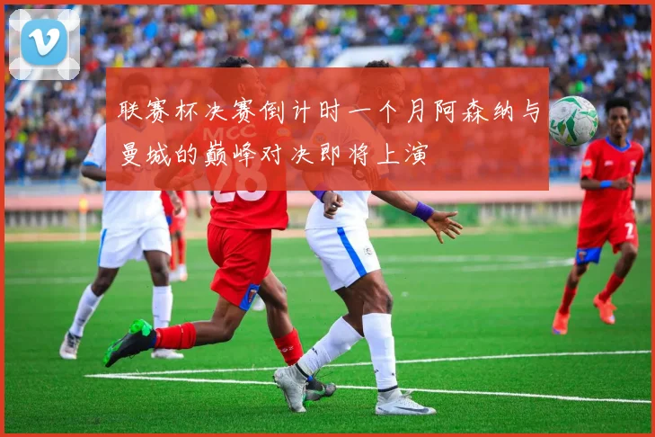 联赛杯决赛倒计时一个月阿森纳与曼城的巅峰对决即将上演