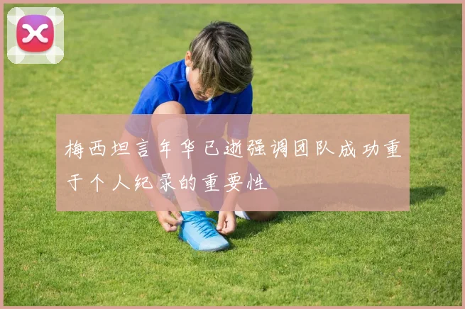 梅西坦言年华已逝强调团队成功重于个人纪录的重要性