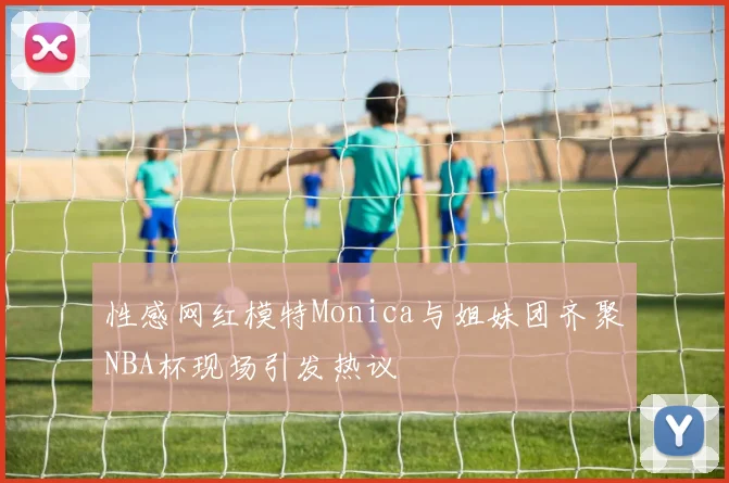 性感网红模特Monica与姐妹团齐聚NBA杯现场引发热议