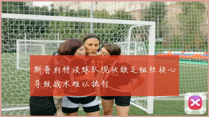 斯普利特谈球队现状缺乏组织核心导致战术难以执行