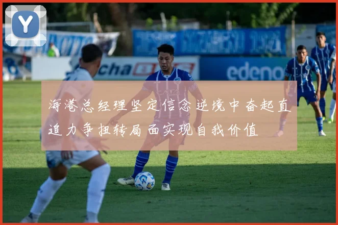 海港总经理坚定信念逆境中奋起直追力争扭转局面实现自我价值