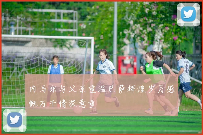 内马尔与父亲重温巴萨辉煌岁月感慨万千情深意重