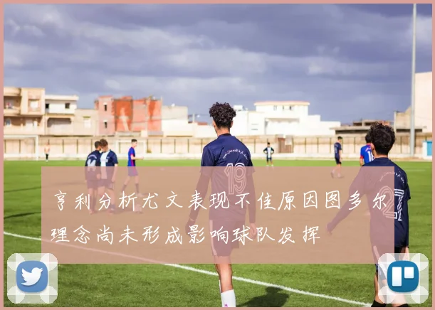 亨利分析尤文表现不佳原因图多尔理念尚未形成影响球队发挥